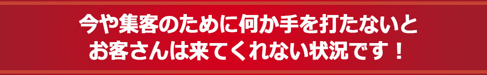 今や集客のために何か手を打たないとお客さんは来てくれない状況です！