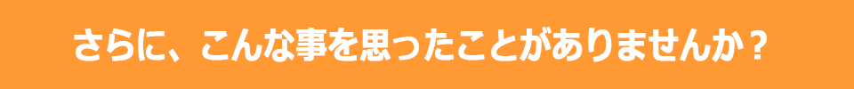 さらに、こんな事を思ったことがありませんか？