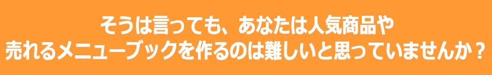 そうは言っても、あなたは人気商品や売れるメニューブックを作るのは難しいと思っていませんか？