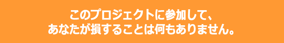 このプロジェクトに参加して、あなたが損することは何もありません。