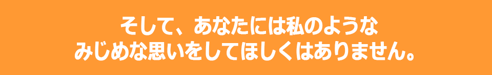 そして、あなたには私のようなみじめな思いをしてほしくはありません。