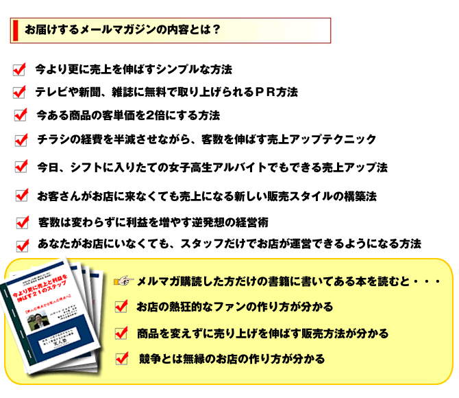 今より更に売上を伸ばすシンプルな方法。テレビや新聞、雑誌に無料で取り上げられるPR・プレスリリース方法。今ある商品の客単価を2倍にする方法。チラシの経費を半減させながら、客数を伸ばす売上アップテクニック。今日、シフトに入りたての女子高生アルバイトでもできる売上アップ法。お客さんがお店にこなくても売上になる新しい販売スタイルの構築法。客数は変わらずに利益を増やす逆発想の経営術。あなたがお店にいなくても、スタッフだけでお店が運営できるようになる方法