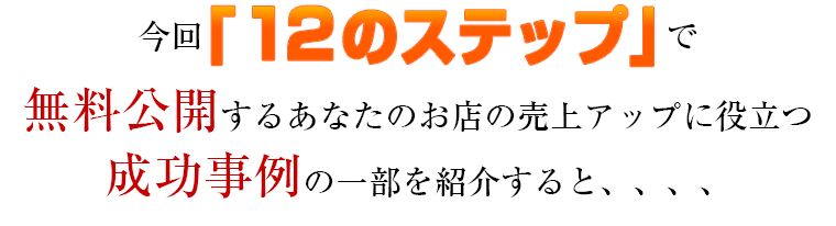 今回「１２のステップ」で無料公開するあなたのお店の売上アップに役立つ成功事例の一部を紹介すると、、、、