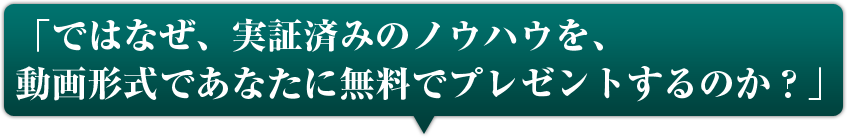 ではなぜ、実証済みのノウハウを、動画形式であなたに無料でプレゼントするのか？