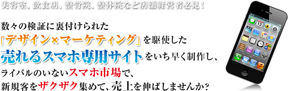 美容室、飲食店、整骨院、整体院など店舗経営者必見！数々の検証に裏付けられた「デザイン×マーケティング」を駆使した売れるスマホ専用サイトをいち早く制作し、ライバルのいないスマホ市場で、新規客をザクザク集めて、売上を伸ばしませんか？